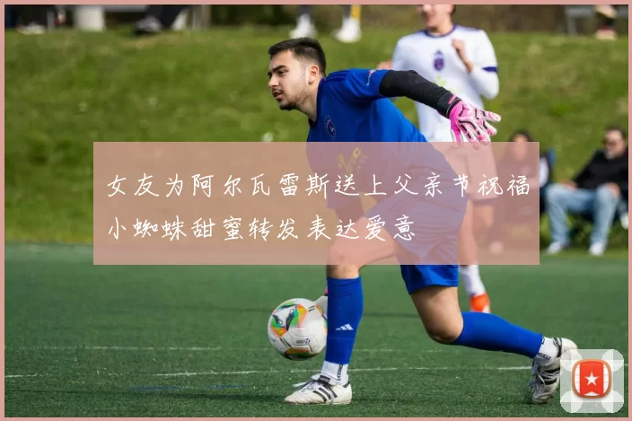 女友为阿尔瓦雷斯送上父亲节祝福小蜘蛛甜蜜转发表达爱意