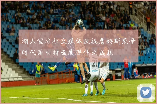 湖人官方社交媒体庆祝詹姆斯荣登时代周刊封面展现伟大成就