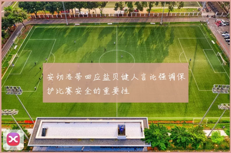 安切洛蒂回应盐贝健人言论强调保护比赛安全的重要性