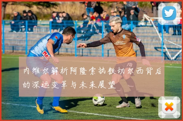 内维尔解析阿隆索执教切尔西背后的深远变革与未来展望