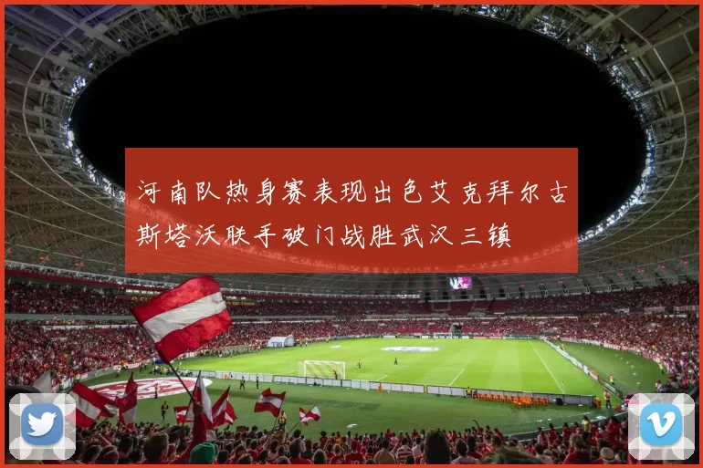 河南队热身赛表现出色艾克拜尔古斯塔沃联手破门战胜武汉三镇
