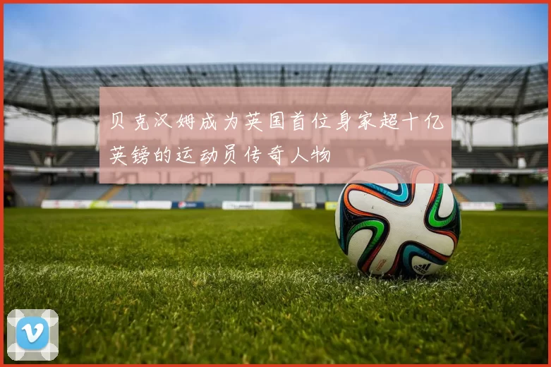 贝克汉姆成为英国首位身家超十亿英镑的运动员传奇人物