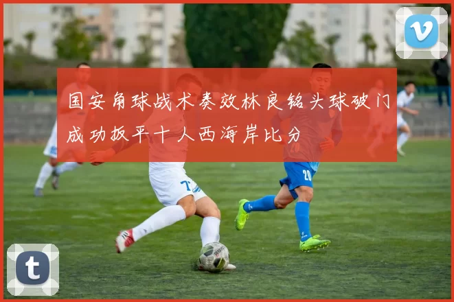 国安角球战术奏效林良铭头球破门成功扳平十人西海岸比分