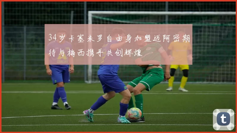 34岁卡塞米罗自由身加盟迈阿密期待与梅西携手共创辉煌