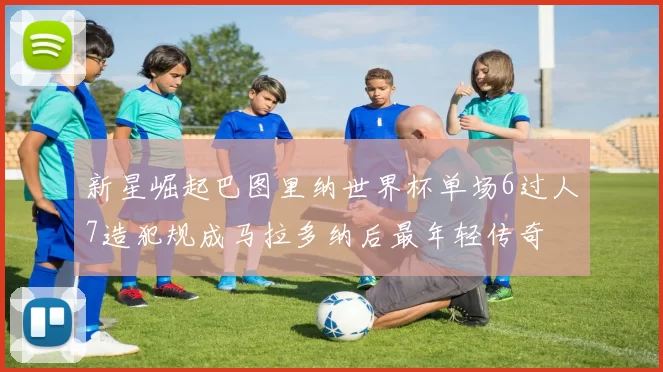 新星崛起巴图里纳世界杯单场6过人7造犯规成马拉多纳后最年轻传奇
