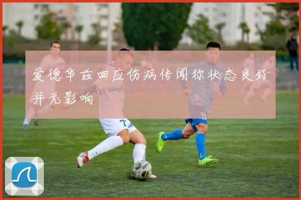 爱德华兹回应伤病传闻称状态良好并无影响