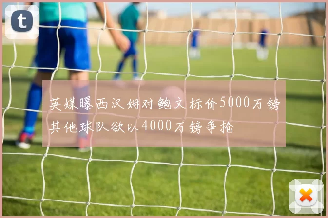 英媒曝西汉姆对鲍文标价5000万镑其他球队欲以4000万镑争抢
