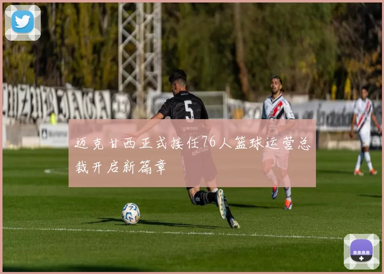 迈克甘西正式接任76人篮球运营总裁开启新篇章