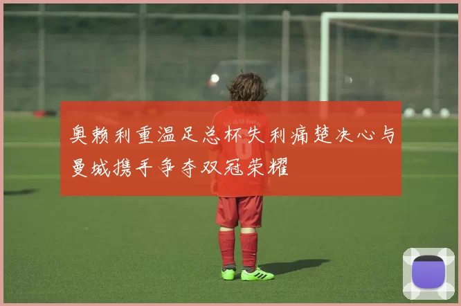 奥赖利重温足总杯失利痛楚决心与曼城携手争夺双冠荣耀