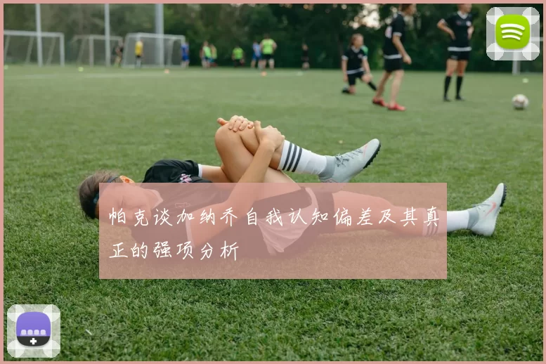 帕克谈加纳乔自我认知偏差及其真正的强项分析