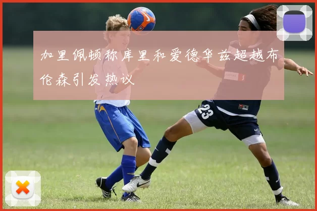 加里佩顿称库里和爱德华兹超越布伦森引发热议
