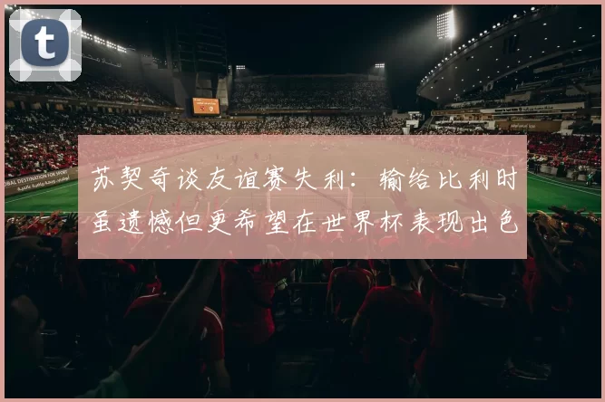 苏契奇谈友谊赛失利：输给比利时虽遗憾但更希望在世界杯表现出色