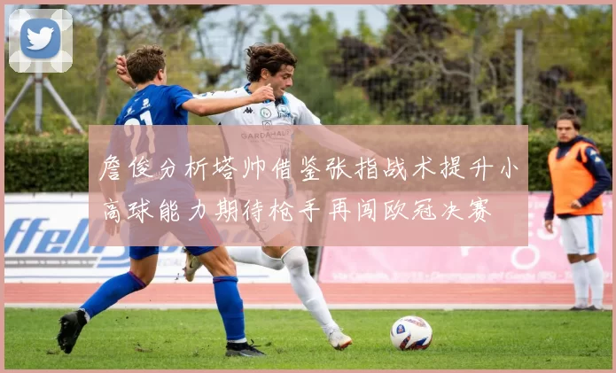 詹俊分析塔帅借鉴张指战术提升小高球能力期待枪手再闯欧冠决赛
